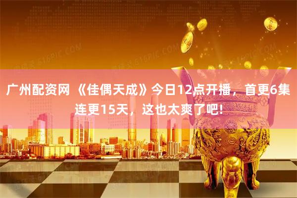 广州配资网 《佳偶天成》今日12点开播，首更6集连更15天，这也太爽了吧!